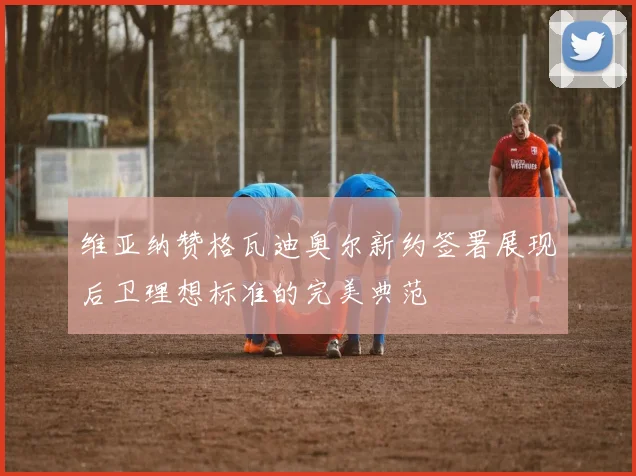 维亚纳赞格瓦迪奥尔新约签署展现后卫理想标准的完美典范
